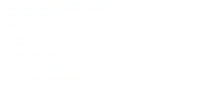  We are a Technology and Analytics Consulting Practice based in New York City focusing on Financial and Government verticals. We have expertise in the following areas: - Technology Best Practices - Technology Governance - Software Development - Technical Talent Recruiting - Financial Risk Analytical Modeling 
